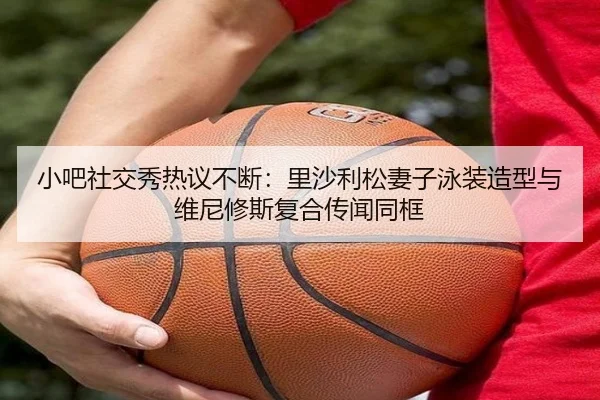 小吧社交秀热议不断：里沙利松妻子泳装造型与维尼修斯复合传闻同框 | Milan