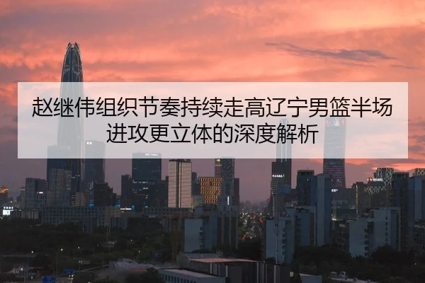 赵继伟组织节奏持续走高辽宁男篮半场进攻更立体的深度解析 | Milan